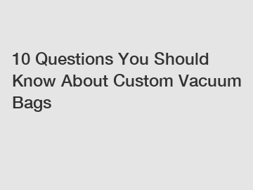 10 Questions You Should Know About Custom Vacuum Bags