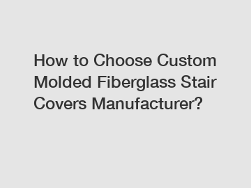 How to Choose Custom Molded Fiberglass Stair Covers Manufacturer?