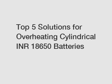 Top 5 Solutions for Overheating Cylindrical INR 18650 Batteries