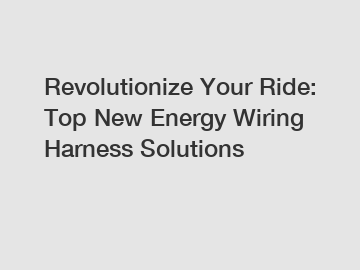 Revolutionize Your Ride: Top New Energy Wiring Harness Solutions