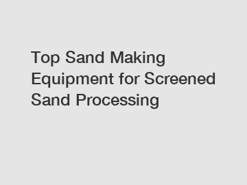 Top Sand Making Equipment for Screened Sand Processing