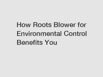 How Roots Blower for Environmental Control Benefits You