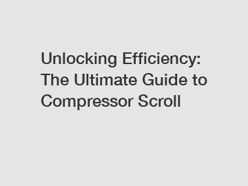 Unlocking Efficiency: The Ultimate Guide to Compressor Scroll