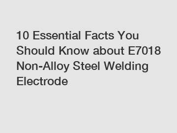 10 Essential Facts You Should Know about E7018 Non-Alloy Steel Welding Electrode