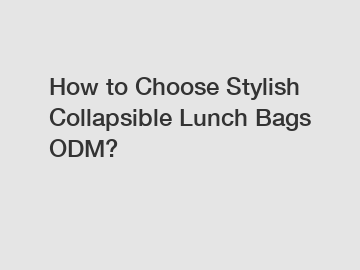 How to Choose Stylish Collapsible Lunch Bags ODM?