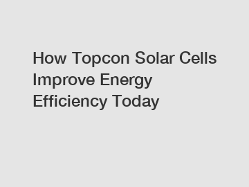 How Topcon Solar Cells Improve Energy Efficiency Today