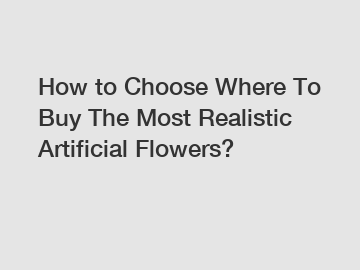 How to Choose Where To Buy The Most Realistic Artificial Flowers?