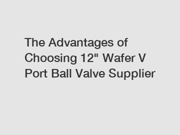 The Advantages of Choosing 12" Wafer V Port Ball Valve Supplier