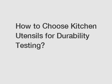 How to Choose Kitchen Utensils for Durability Testing?