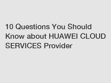 10 Questions You Should Know about HUAWEI CLOUD SERVICES Provider