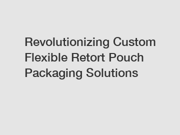 Revolutionizing Custom Flexible Retort Pouch Packaging Solutions