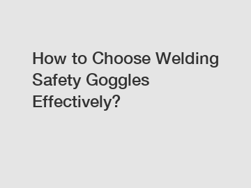 How to Choose Welding Safety Goggles Effectively?