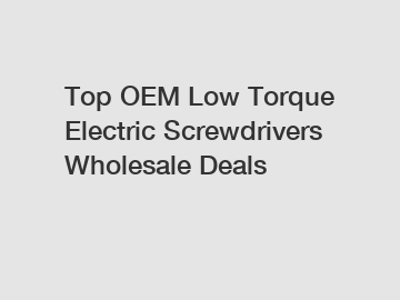 Top OEM Low Torque Electric Screwdrivers Wholesale Deals