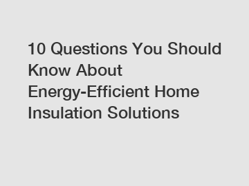 10 Questions You Should Know About Energy-Efficient Home Insulation Solutions