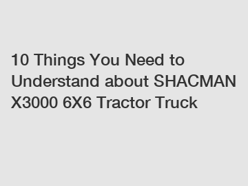 10 Things You Need to Understand about SHACMAN X3000 6X6 Tractor Truck