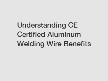 Understanding CE Certified Aluminum Welding Wire Benefits