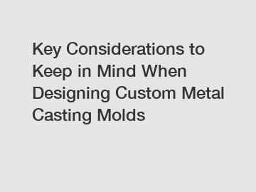 Key Considerations to Keep in Mind When Designing Custom Metal Casting Molds