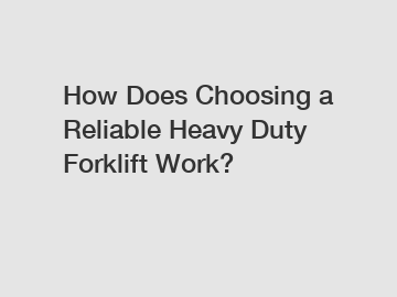 How Does Choosing a Reliable Heavy Duty Forklift Work?