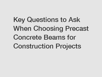 Key Questions to Ask When Choosing Precast Concrete Beams for Construction Projects