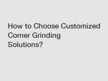 How to Choose Customized Corner Grinding Solutions?