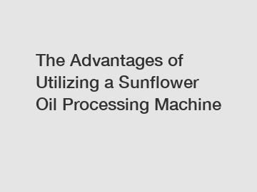 The Advantages of Utilizing a Sunflower Oil Processing Machine