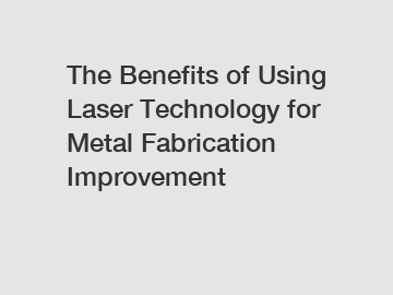 The Benefits of Using Laser Technology for Metal Fabrication Improvement