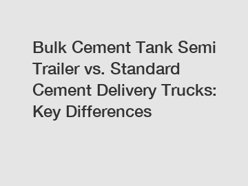 Bulk Cement Tank Semi Trailer vs. Standard Cement Delivery Trucks: Key Differences