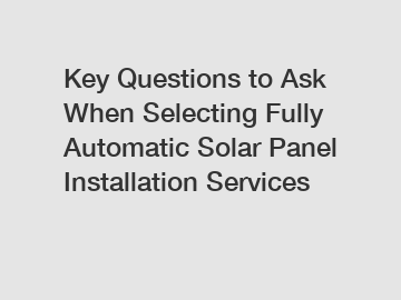 Key Questions to Ask When Selecting Fully Automatic Solar Panel Installation Services