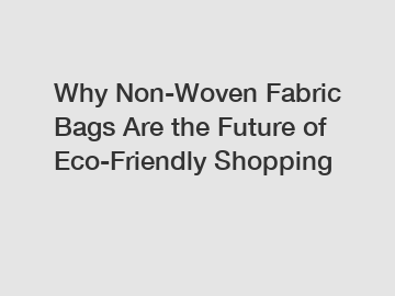 Why Non-Woven Fabric Bags Are the Future of Eco-Friendly Shopping