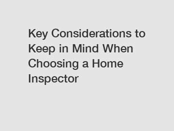 Key Considerations to Keep in Mind When Choosing a Home Inspector