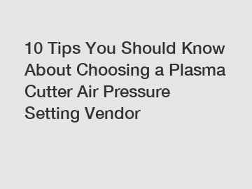 10 Tips You Should Know About Choosing a Plasma Cutter Air Pressure Setting Vendor