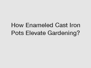 How Enameled Cast Iron Pots Elevate Gardening?