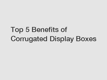 Top 5 Benefits of Corrugated Display Boxes