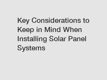 Key Considerations to Keep in Mind When Installing Solar Panel Systems