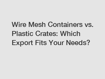 Wire Mesh Containers vs. Plastic Crates: Which Export Fits Your Needs?