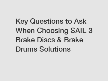 Key Questions to Ask When Choosing SAIL 3 Brake Discs & Brake Drums Solutions