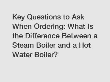 Key Questions to Ask When Ordering: What Is the Difference Between a Steam Boiler and a Hot Water Boiler?