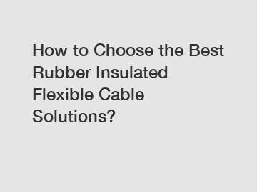 How to Choose the Best Rubber Insulated Flexible Cable Solutions?
