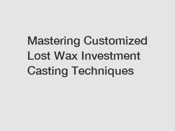Mastering Customized Lost Wax Investment Casting Techniques