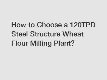 How to Choose a 120TPD Steel Structure Wheat Flour Milling Plant?