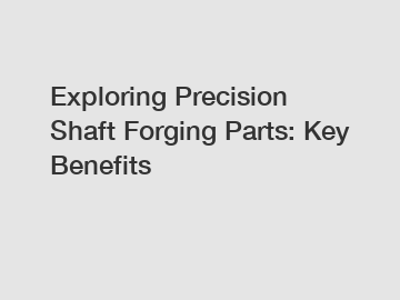 Exploring Precision Shaft Forging Parts: Key Benefits