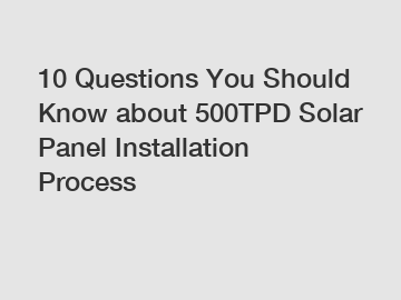 10 Questions You Should Know about 500TPD Solar Panel Installation Process