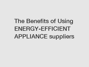 The Benefits of Using ENERGY-EFFICIENT APPLIANCE suppliers