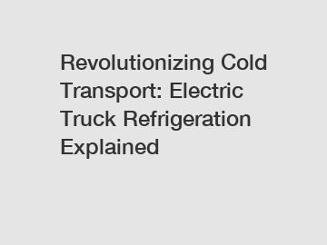 Revolutionizing Cold Transport: Electric Truck Refrigeration Explained