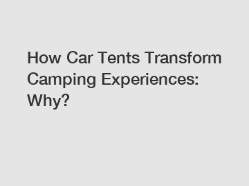 How Car Tents Transform Camping Experiences: Why?