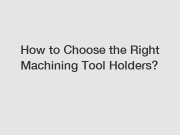 How to Choose the Right Machining Tool Holders?