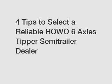 4 Tips to Select a Reliable HOWO 6 Axles Tipper Semitrailer Dealer