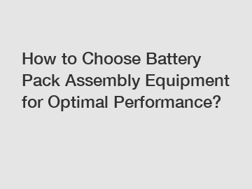 How to Choose Battery Pack Assembly Equipment for Optimal Performance?