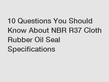 10 Questions You Should Know About NBR R37 Cloth Rubber Oil Seal Specifications