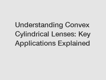 Understanding Convex Cylindrical Lenses: Key Applications Explained